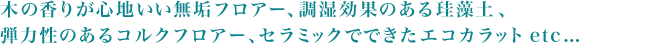 木の香りが心地いい無垢フロアー、調湿効果のある珪藻土、
弾力性のあるコルクフロアー、セラミックでできたエコカラットetc... 