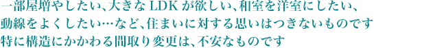 一部屋増やしたい、大きなLDKが欲しい、和室を洋室にしたい、動線をよくしたい…など、住まいに対する思いはつきないものです特に構造にかかわる間取り変更は、不安なものです